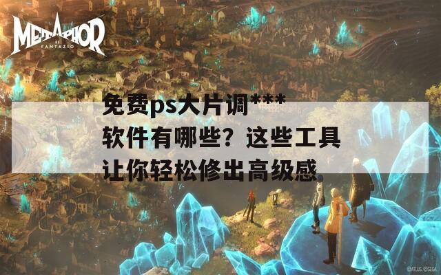 免费ps大片调***软件有哪些？这些工具让你轻松修出高级感