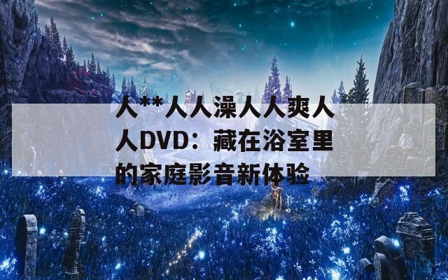 人**人人澡人人爽人人DVD：藏在浴室里的家庭影音新体验