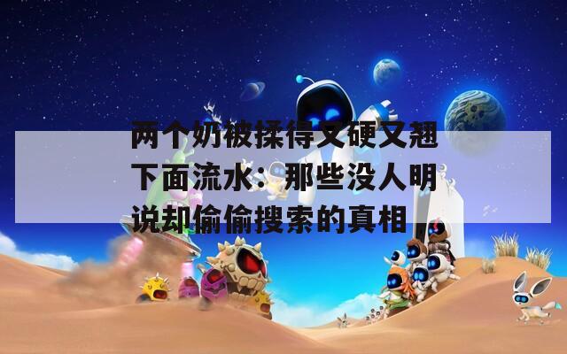 两个奶被揉得又硬又翘下面流水：那些没人明说却偷偷搜索的真相
