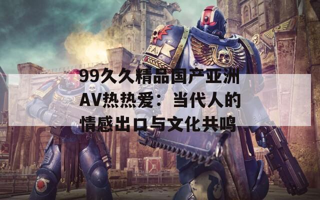 99久久精品国产亚洲AV热热爱：当代人的情感出口与文化共鸣