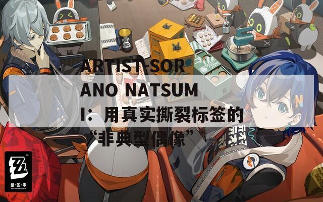 ARTIST-SORANO NATSUMI：用真实撕裂标签的“非典型偶像”