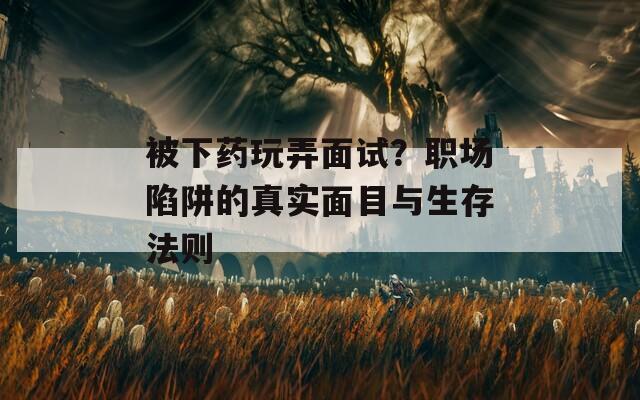 被下药玩弄面试？职场陷阱的真实面目与生存法则
