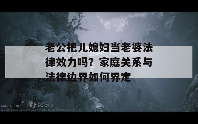 老公把儿媳妇当老婆法律效力吗？家庭关系与法律边界如何界定