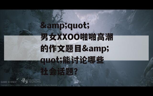 &quot;男女XXOO啪啪高潮的作文题目&quot;能讨论哪些社会话题？