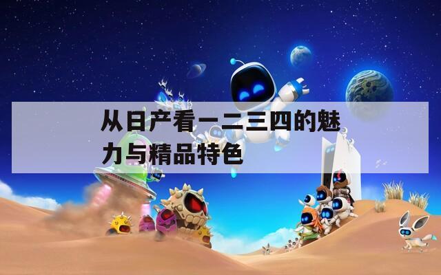 从日产看一二三四的魅力与精品特色