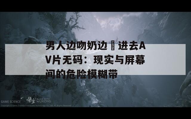 男人边吻奶边挵进去AV片无码：现实与屏幕间的危险模糊带