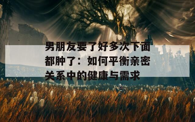 男朋友要了好多次下面都肿了：如何平衡亲密关系中的健康与需求