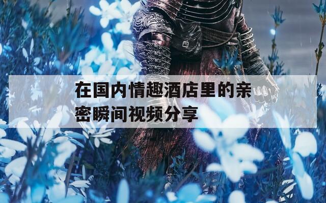 在国内情趣酒店里的亲密瞬间视频分享