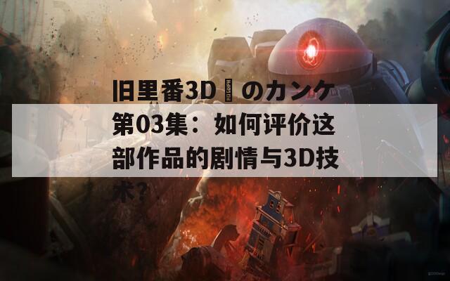 旧里番3D姉のカンケ第03集：如何评价这部作品的剧情与3D技术？