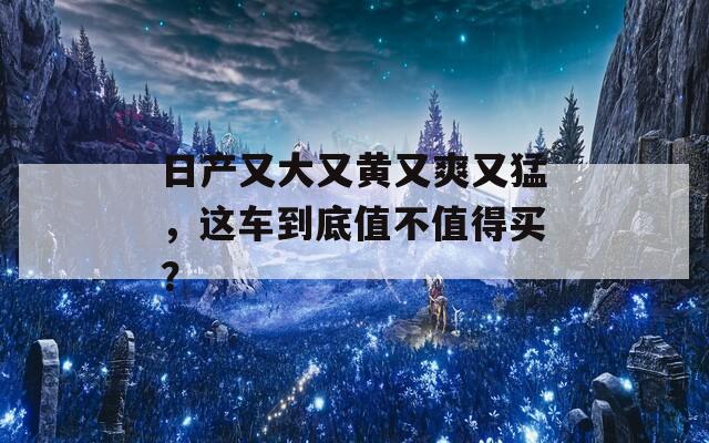 日产又大又黄又爽又猛，这车到底值不值得买？