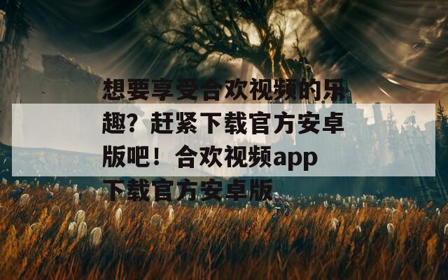 想要享受合欢视频的乐趣？赶紧下载官方安卓版吧！合欢视频app下载官方安卓版