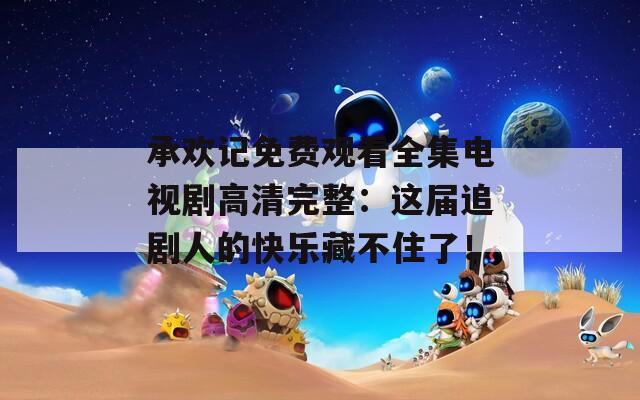 承欢记免费观看全集电视剧高清完整：这届追剧人的快乐藏不住了！
