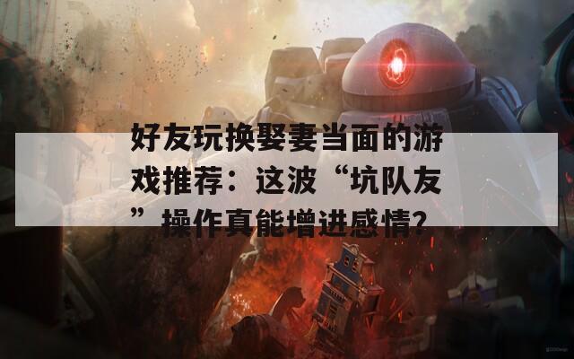 好友玩换娶妻当面的游戏推荐：这波“坑队友”操作真能增进感情？