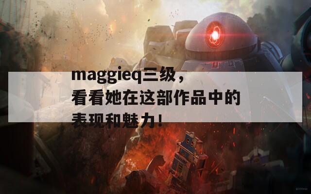 maggieq三级，看看她在这部作品中的表现和魅力！