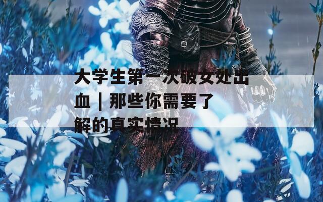 大学生第一次破女处出血 | 那些你需要了解的真实情况