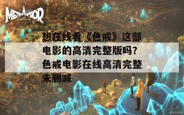 想在线看《色戒》这部电影的高清完整版吗？色戒电影在线高清完整未删减