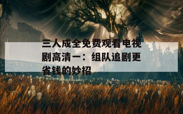 三人成全免费观看电视剧高清一：组队追剧更省钱的妙招