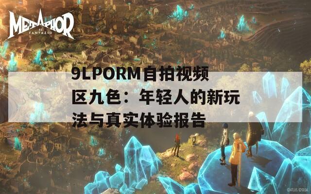 9LPORM自拍视频区九色：年轻人的新玩法与真实体验报告