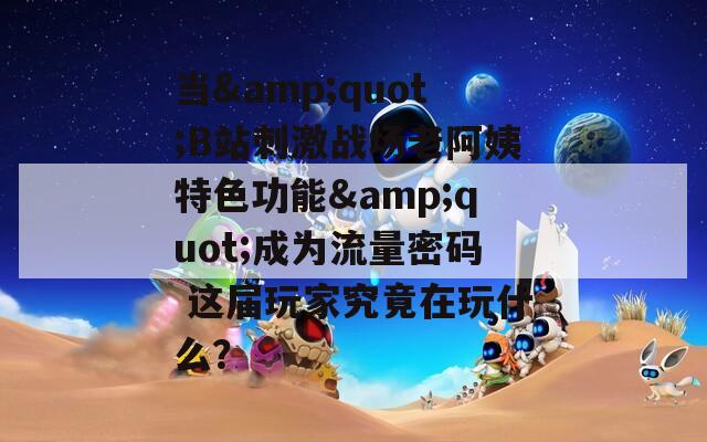 当&quot;B站刺激战场老阿姨特色功能&quot;成为流量密码 这届玩家究竟在玩什么？