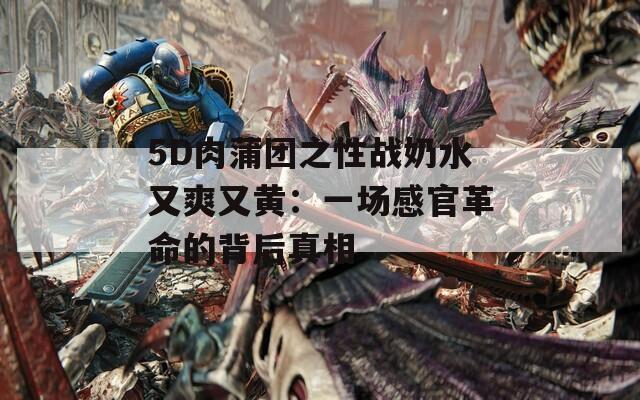 5D肉蒲团之性战奶水又爽又黄：一场感官革命的背后真相