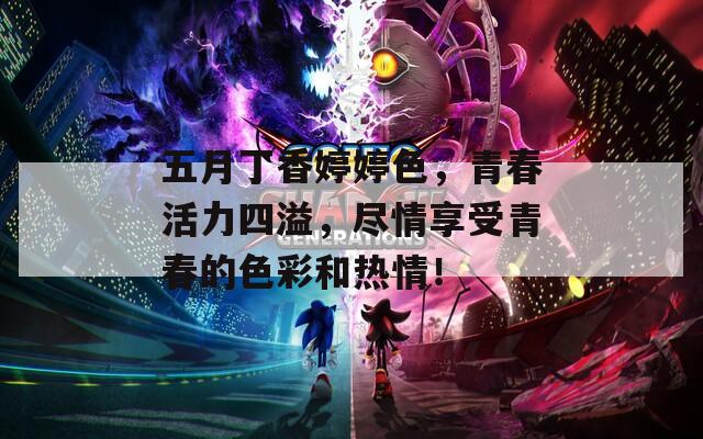 五月丁香婷婷色，青春活力四溢，尽情享受青春的色彩和热情！