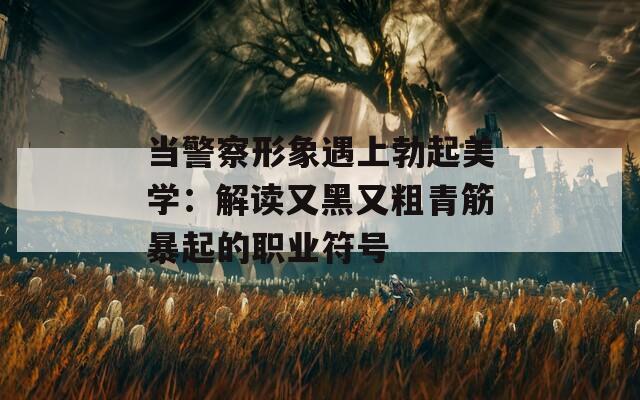 当警察形象遇上勃起美学：解读又黑又粗青筋暴起的职业符号