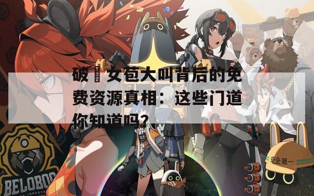 破處女苞大叫背后的免费资源真相：这些门道你知道吗？