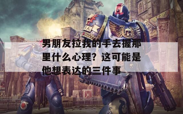男朋友拉我的手去握那里什么心理？这可能是他想表达的三件事
