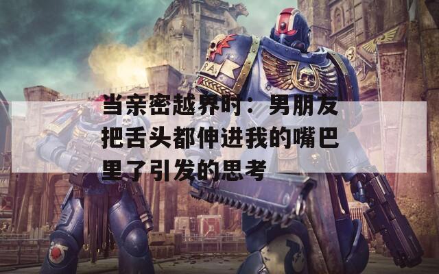 当亲密越界时：男朋友把舌头都伸进我的嘴巴里了引发的思考