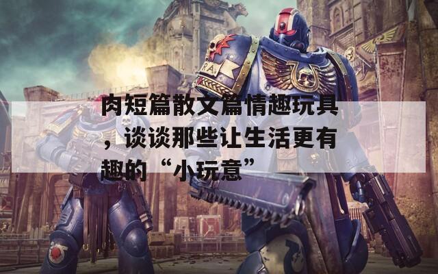 肉短篇散文篇情趣玩具，谈谈那些让生活更有趣的“小玩意”