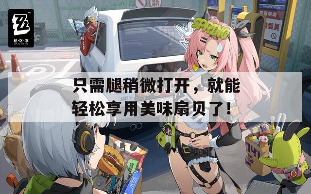 只需腿稍微打开，就能轻松享用美味扇贝了！