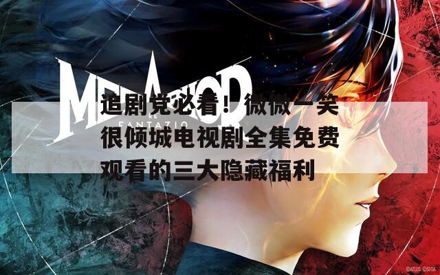 追剧党必看！微微一笑很倾城电视剧全集免费观看的三大隐藏福利