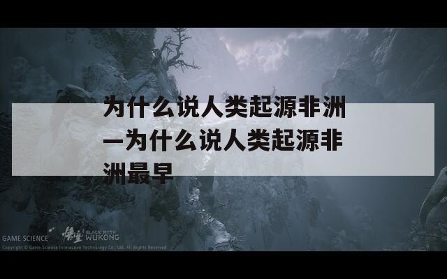 为什么说人类起源非洲—为什么说人类起源非洲最早