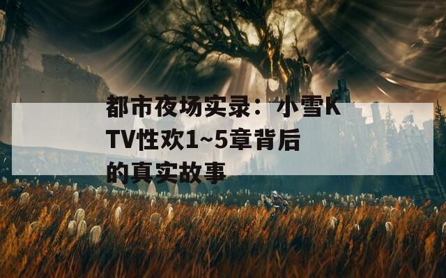 都市夜场实录：小雪KTV性欢1～5章背后的真实故事