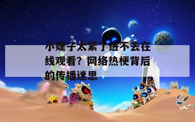 小婕子太紧了进不去在线观看？网络热梗背后的传播迷思