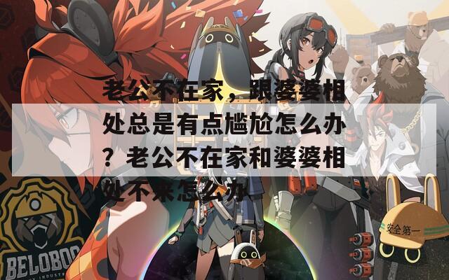 老公不在家，跟婆婆相处总是有点尴尬怎么办？老公不在家和婆婆相处不来怎么办