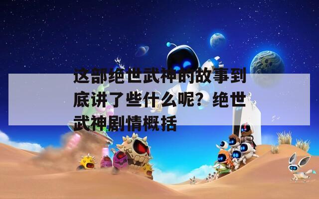 这部绝世武神的故事到底讲了些什么呢？绝世武神剧情概括