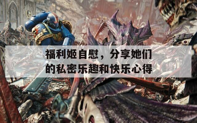 福利姬自慰，分享她们的私密乐趣和快乐心得
