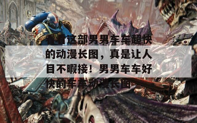 看看这部男男车车超快的动漫长图，真是让人目不暇接！男男车车好快的车车动漫长图