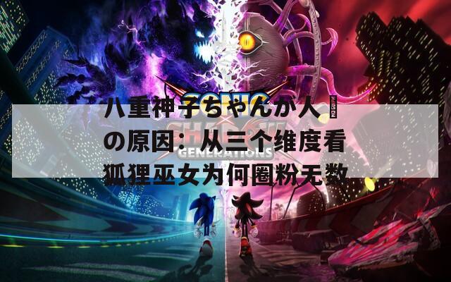 八重神子ちゃんが人気の原因：从三个维度看狐狸巫女为何圈粉无数