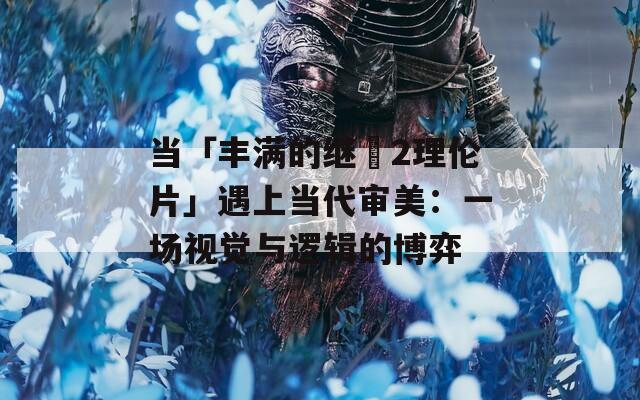 当「丰满的继牳2理伦片」遇上当代审美：一场视觉与逻辑的博弈