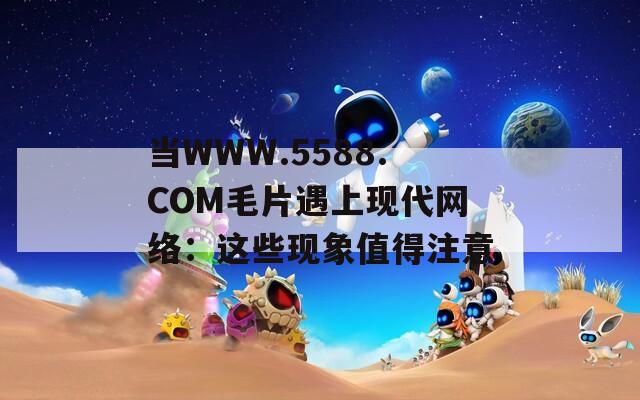 当WWW.5588.COM毛片遇上现代网络：这些现象值得注意