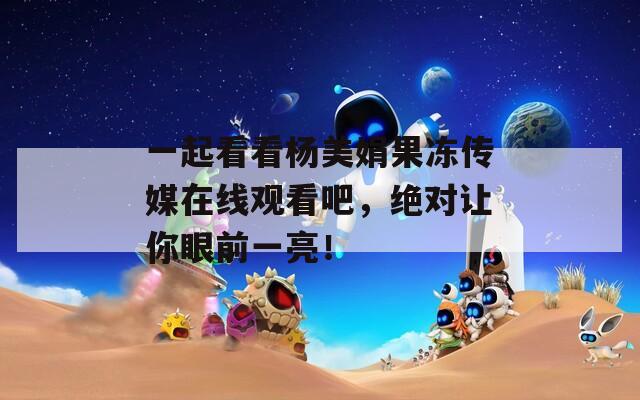 一起看看杨美娟果冻传媒在线观看吧，绝对让你眼前一亮！