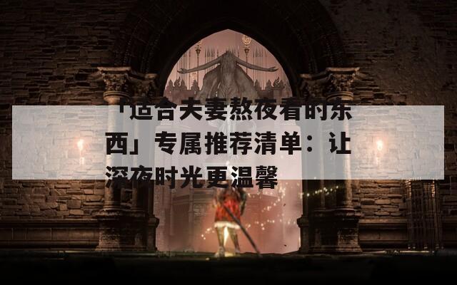 「适合夫妻熬夜看的东西」专属推荐清单：让深夜时光更温馨