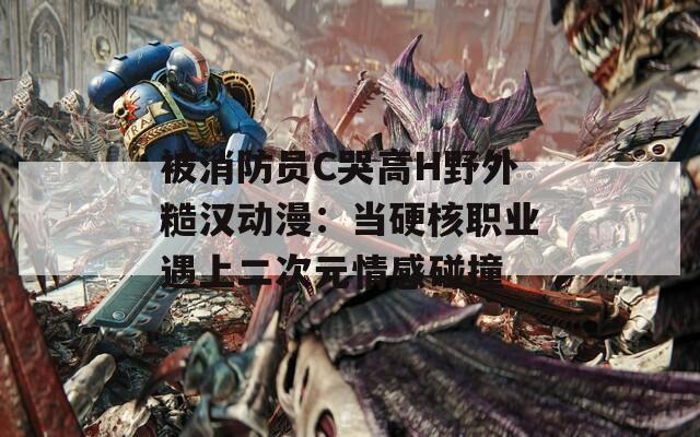 被消防员C哭高H野外糙汉动漫：当硬核职业遇上二次元情感碰撞
