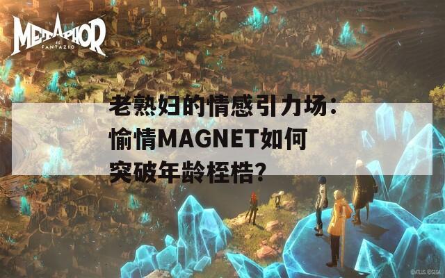 老熟妇的情感引力场：愉情MAGNET如何突破年龄桎梏？