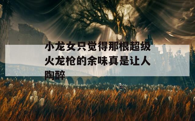小龙女只觉得那根超级火龙枪的余味真是让人陶醉
