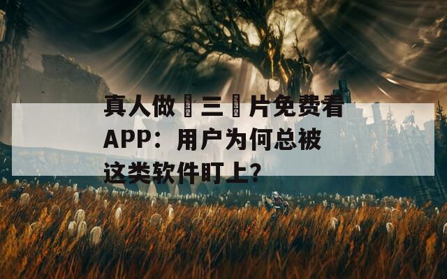 真人做愛三級片免费看APP：用户为何总被这类软件盯上？
