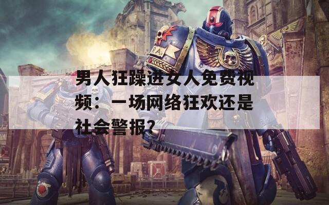 男人狂躁进女人免费视频：一场网络狂欢还是社会警报？