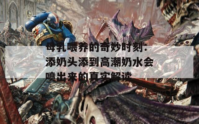 母乳喂养的奇妙时刻：添奶头添到高潮奶水会喷出来的真实解读